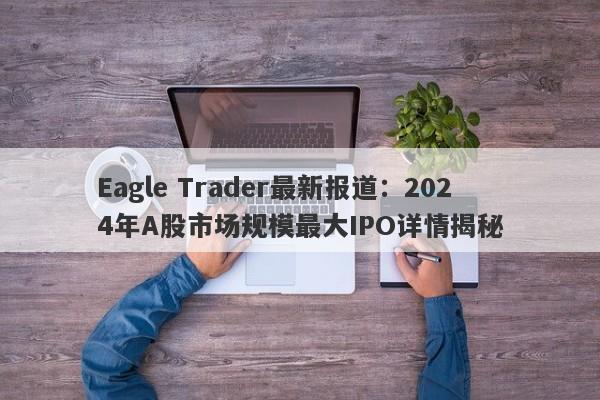 Eagle Trader最新报道：2024年A股市场规模最大IPO详情揭秘-第1张图片-Eagle Trader