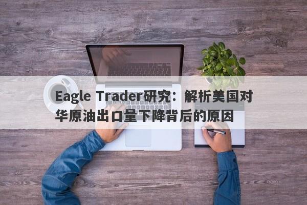 Eagle Trader研究：解析美国对华原油出口量下降背后的原因-第1张图片-Eagle Trader