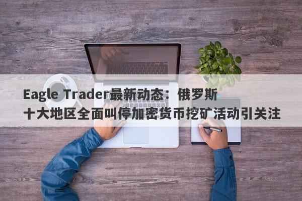 Eagle Trader最新动态：俄罗斯十大地区全面叫停加密货币挖矿活动引关注-第1张图片-Eagle Trader