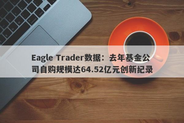 Eagle Trader数据：去年基金公司自购规模达64.52亿元创新纪录-第1张图片-Eagle Trader