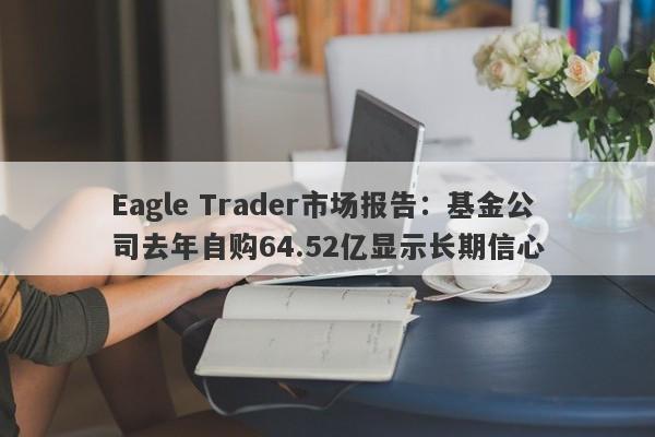 Eagle Trader市场报告：基金公司去年自购64.52亿显示长期信心-第1张图片-Eagle Trader