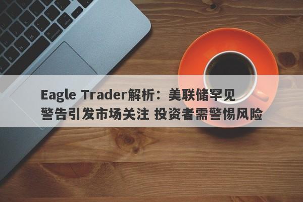 Eagle Trader解析：美联储罕见警告引发市场关注 投资者需警惕风险-第1张图片-Eagle Trader