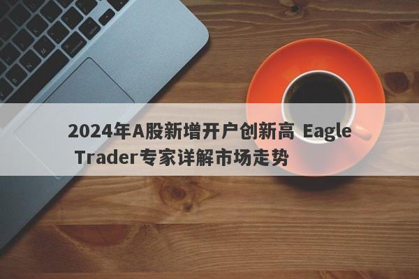 2024年A股新增开户创新高 Eagle Trader专家详解市场走势-第1张图片-Eagle Trader