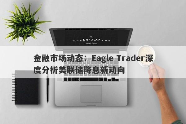 金融市场动态：Eagle Trader深度分析美联储降息新动向-第1张图片-Eagle Trader