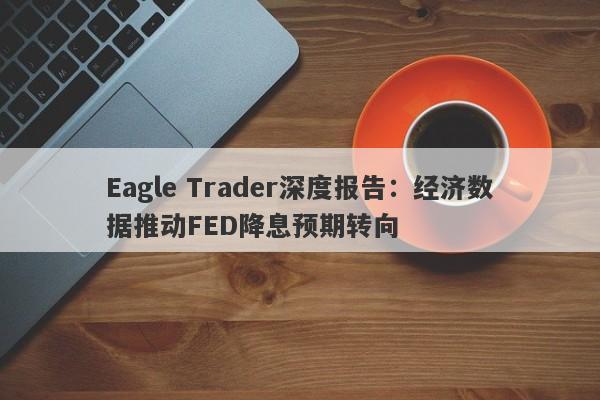 Eagle Trader深度报告：经济数据推动FED降息预期转向-第1张图片-Eagle Trader