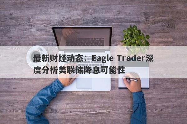 最新财经动态：Eagle Trader深度分析美联储降息可能性-第1张图片-Eagle Trader