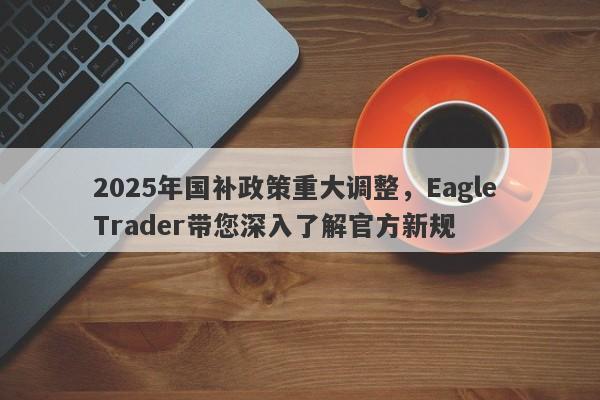 2025年国补政策重大调整，Eagle Trader带您深入了解官方新规-第1张图片-Eagle Trader