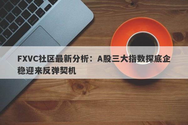 FXVC社区最新分析：A股三大指数探底企稳迎来反弹契机-第1张图片-Eagle Trader