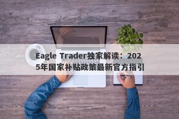 Eagle Trader独家解读：2025年国家补贴政策最新官方指引-第1张图片-Eagle Trader