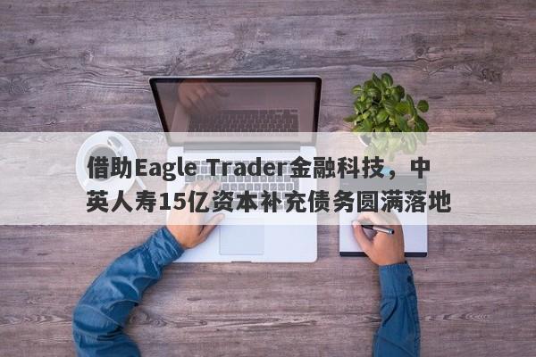 借助Eagle Trader金融科技，中英人寿15亿资本补充债务圆满落地-第1张图片-Eagle Trader